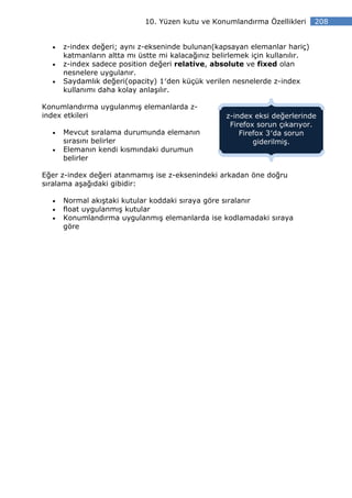 10. Yüzen kutu ve Konumlandırma Özellikleri       208


  •   z-index değeri; aynı z-ekseninde bulunan(kapsayan elemanlar hariç)
      katmanların altta mı üstte mi kalacağınız belirlemek için kullanılır.
  •   z-index sadece position değeri relative, absolute ve fixed olan
      nesnelere uygulanır.
  •   Saydamlık değeri(opacity) 1′den küçük verilen nesnelerde z-index
      kullanımı daha kolay anlaşılır.

Konumlandırma uygulanmış elemanlarda z-
index etkileri                                     z-index eksi değerlerinde
                                                    Firefox sorun çıkarıyor.
  •   Mevcut sıralama durumunda elemanın               Firefox 3′da sorun
      sırasını belirler                                    giderilmiş.
  •   Elemanın kendi kısmındaki durumun
      belirler

Eğer z-index değeri atanmamış ise z-eksenindeki arkadan öne doğru
sıralama aşağıdaki gibidir:

  •   Normal akıştaki kutular koddaki sıraya göre sıralanır
  •   float uygulanmış kutular
  •   Konumlandırma uygulanmış elemanlarda ise kodlamadaki sıraya
      göre
 