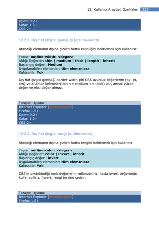 12. Kullanıcı Arayüzü Özellikleri    225


Opera 9.2+
Safari 1.3+
CSS 2+


12.2.2. Dış hat çizgisi genişliği (outline-width)

Atandığı elemanın dışına çizilen hattın kalınlığını belirlemek için kullanırız.

Yapısı: outline-width: <deger>
Aldığı Değerler: thin | medium | thick | length | inherit
Başlangıç değeri: Medium
Uygulanabilen elemanlar: tüm elemanlara
Kalıtsallık: Yok

Dış hat çizgisi genişliği border-width gibi CSS uzunluk değerlerini (px, pt,
em) ve anahtar kelimeler(thin <= medium <= thick) alır, ancak yüzde
değer ve eksi değer almaz.



Tarayıcı Uyumu:
Internet Explorer (desteklemiyor)
Firefox 1.5+
Opera 9.2+
Safari 1.3+
CSS 2+


12.2.3. Dış hat çizgisi rengi (outline-color)

Atandığı elemanın dışına çizilen hattın rengini belirlemek için kullanırız.

Yapısı: outline-color: <deger>
Aldığı Değerler: color | invert | inherit
Başlangıç değeri: invert
Uygulanabilen elemanlar: tüm elemanlara
Kalıtsallık: Yok

CSS’in desteklediği renk değerlerini kullanabiliriz, hatta invert değerinide
kullanabiliriz. nvert, rengi tersine çevirir.



Tarayıcı Uyumu:
Internet Explorer (desteklemiyor)
Firefox 1.5+
 