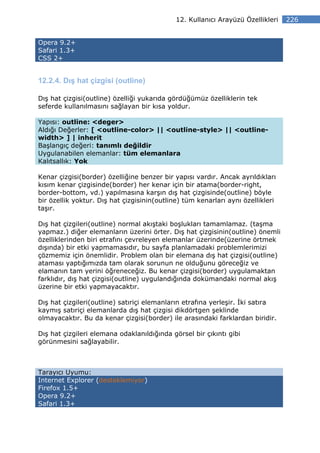 12. Kullanıcı Arayüzü Özellikleri   226


Opera 9.2+
Safari 1.3+
CSS 2+


12.2.4. Dış hat çizgisi (outline)

Dış hat çizgisi(outline) özelliği yukarıda gördüğümüz özelliklerin tek
seferde kullanılmasını sağlayan bir kısa yoldur.

Yapısı: outline: <deger>
Aldığı Değerler: [ <outline-color> || <outline-style> || <outline-
width> ] | inherit
Başlangıç değeri: tanımlı değildir
Uygulanabilen elemanlar: tüm elemanlara
Kalıtsallık: Yok

Kenar çizgisi(border) özelliğine benzer bir yapısı vardır. Ancak ayrıldıkları
kısım kenar çizgisinde(border) her kenar için bir atama(border-right,
border-bottom, vd.) yapılmasına karşın dış hat çizgisinde(outline) böyle
bir özellik yoktur. Dış hat çizgisinin(outline) tüm kenarları aynı özellikleri
taşır.

Dış hat çizgileri(outline) normal akıştaki boşlukları tamamlamaz. (taşma
yapmaz.) diğer elemanların üzerini örter. Dış hat çizgisinin(outline) önemli
özelliklerinden biri etrafını çevreleyen elemanlar üzerinde(üzerine örtmek
dışında) bir etki yapmamasıdır, bu sayfa planlamadaki problemlerimizi
çözmemiz için önemlidir. Problem olan bir elemana dış hat çizgisi(outline)
ataması yaptığımızda tam olarak sorunun ne olduğunu göreceğiz ve
elamanın tam yerini öğreneceğiz. Bu kenar çizgisi(border) uygulamaktan
farklıdır, dış hat çizgisi(outline) uygulandığında dokümandaki normal akış
üzerine bir etki yapmayacaktır.

Dış hat çizgileri(outline) satıriçi elemanların etrafına yerleşir. ki satıra
kaymış satıriçi elemanlarda dış hat çizgisi dikdörtgen şeklinde
olmayacaktır. Bu da kenar çizgisi(border) ile arasındaki farklardan biridir.

Dış hat çizgileri elemana odaklanıldığında görsel bir çıkıntı gibi
görünmesini sağlayabilir.



Tarayıcı Uyumu:
Internet Explorer (desteklemiyor)
Firefox 1.5+
Opera 9.2+
Safari 1.3+
 