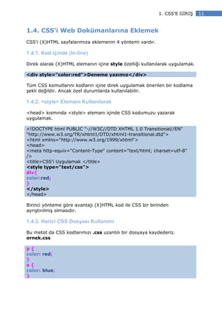 1. CSS’E G R Ş     11


1.4. CSS’i Web Dokümanlarına Eklemek
CSS’i (X)HTML sayfalarımıza eklemenin 4 yöntemi vardır.

1.4.1. Kod içinde (In-line)

Direk olarak (X)HTML elemanın içine style özelliği kullanılarak uygulamak.

<div style="color:red">Deneme yazımız</div>

Tüm CSS komutlarını kodların içine direk uygulamak önerilen bir kodlama
şekli değildir. Ancak özel durumlarda kullanılabilir.

1.4.2. <style> Elemanı Kullanılarak

<head> kısmında <style> elemanı içinde CSS kodumuzu yazarak
uygulamak.

<!DOCTYPE html PUBLIC "-//W3C//DTD XHTML 1.0 Transitional//EN"
"http://www.w3.org/TR/xhtml1/DTD/xhtml1-transitional.dtd">
<html xmlns="http://www.w3.org/1999/xhtml">
<head>
<meta http-equiv="Content-Type" content="text/html; charset=utf-8"
/>
<title>CSS’i Uygulamak </title>
<style type="text/css">
div{
color:red;
}
</style>
</head>

Birinci yönteme göre avantajı (X)HTML kod ile CSS bir birinden
ayrıştırılmış olmasıdır.

1.4.3. Harici CSS Dosyası Kullanımı

Bu metot da CSS kodlarımızı .css uzantılı bir dosyaya kaydederiz.
ornek.css

p{
color: red;
}
a{
color: blue;
}
 