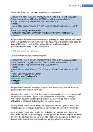 1. CSS’E G R Ş      12


Daha sonra bu kodu gereken sayfalarımıza uygularız.

<!DOCTYPE html PUBLIC "-//W3C//DTD XHTML 1.0 Transitional//EN"
"http://www.w3.org/TR/xhtml1/DTD/xhtml1-transitional.dtd">
<html xmlns="http://www.w3.org/1999/xhtml">
<head>
<meta http-equiv="Content-Type" content="text/html; charset=utf-8"
/>
<title>CSS’i Uygulamak</title>
<link rel="stylesheet" type="text/css" href="ornek.css" />
</head>

Bu yöntemin diğerlerine göre en büyük avantajı bir kere yazılan kod lazım
olan tüm sayfalara eklenebilmesidir. Bu sayede harici eklenen css kodu bir
kere yüklendikten sonra diğer kullandığımız sayfalarda tekrar
yüklenemeyerek bize hız kazandıracaktır.

1.4.4. @import le Eklemek

3üncü yöntem ile kullanımı benzerdir.

<!DOCTYPE html PUBLIC "-//W3C//DTD XHTML 1.0 Transitional//EN"
"http://www.w3.org/TR/xhtml1/DTD/xhtml1-transitional.dtd">
<html xmlns="http://www.w3.org/1999/xhtml">
<head>
<meta http-equiv="Content-Type" content="text/html; charset=utf-8"
/>
<title>CSS’i Uygulamak</title>
<style type="text/css">
@import "ornek.css";
</style>
</head>

Bu yöntemle eklenen harici css dosyası eski web tarayıcıları tarafından
görüntülenemeyecektir.(Örn: NN4)

@import ile eklenen kod link ile eklenen kodlamadan önce yorumlanır web
tarayıcıları tarafından. Ayrıca CSS dosyalarımızda @import özelliğini
kullanarak devamlı kullandığımız kodları css dosyamıza harici olarak
ekleyebiliriz böylelikle tekrarlardan kurtulmuş oluruz.

Sonuç olarak burada dört adet CSS uygulama metodu gördük ancak bu
metotlardan dördüncüsü avantajları bakımından önerilen bir yöntemdir.

Ayrıca içeriği büyük olan sitelerde css kodunun parçalara ayrılması ve
kullanılan sayfa CSS’inde hangi parçalar gerekli ise onların import edilmesi
önerilir. Bu sayfada kodun bir kısmında yaptığımız değişiklik için tüm css
kodu incelenip değiştirtmesi gerekmez ve kod yönetimi kolaylaşır.
 