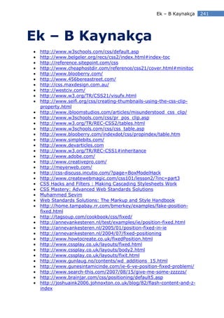 Ek – B Kaynakça     241




Ek – B Kaynakça
•   http://www.w3schools.com/css/default.asp
•   http://www.belgeler.org/recs/css2/index.html#index-toc
•   http://reference.sitepoint.com/css
•   http://www.cheaphostdir.com/reference/css21/cover.html#minitoc
•   http://www.blooberry.com/
•   http://www.456bereastreet.com/
•   http://css.maxdesign.com.au/
•   http://westciv.com/
•   http://www.w3.org/TR/CSS21/visufx.html
•   http://www.seifi.org/css/creating-thumbnails-using-the-css-clip-
    property.html
•   http://www.ibloomstudios.com/articles/misunderstood_css_clip/
•   http://www.w3schools.com/css/pr_pos_clip.asp
•   http://www.w3.org/TR/REC-CSS2/tables.html
•   http://www.w3schools.com/css/css_table.asp
•   http://www.blooberry.com/indexdot/css/propindex/table.htm
•   http://www.simplebits.com/
•   http://www.devarticles.com
•   http://www.w3.org/TR/REC-CSS1#inheritance
•   http://www.adobe.com/
•   http://www.creativepro.com/
•   http://meyerweb.com/
•   http://css-discuss.incutio.com/?page=BoxModelHack
•   http://www.createwebmagic.com/css101/lesson2/?inc=part3
•   CSS Hacks and Filters : Making Cascading Stylesheets Work
•   CSS Mastery: Advanced Web Standards Solutions
•   Muhammed Sevim
•   Web Standards Solutions: The Markup and Style Handbook
•   http://home.tampabay.rr.com/bmerkey/examples/fake-position-
    fixed.html
•   http://tagsoup.com/cookbook/css/fixed/
•   http://annevankesteren.nl/test/examples/ie/position-fixed.html
•   http://annevankesteren.nl/2005/01/position-fixed-in-ie
•   http://annevankesteren.nl/2004/07/fixed-positioning
•   http://www.howtocreate.co.uk/fixedPosition.html
•   http://www.cssplay.co.uk/layouts/fixed.html
•   http://www.cssplay.co.uk/layouts/body2.html
•   http://www.cssplay.co.uk/layouts/fixit.html
•   http://www.gunlaug.no/contents/wd_additions_15.html
•   http://www.gunesintamicinde.com/ie-6-ve-position-fixed-problemi/
•   http://www.search-this.com/2007/08/15/give-me-some-zzzzzs/
•   http://www.brainjar.com/css/positioning/default5.asp
•   http://joshuaink2006.johnoxton.co.uk/blog/82/flash-content-and-z-
    index
 