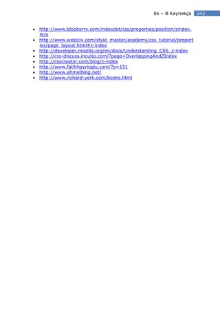 Ek – B Kaynakça     242


• http://www.blooberry.com/indexdot/css/properties/position/zindex.
  htm
• http://www.westciv.com/style_master/academy/css_tutorial/propert
  ies/page_layout.html#z-index
• http://developer.mozilla.org/en/docs/Understanding_CSS_z-index
• http://css-discuss.incutio.com/?page=OverlappingAndZIndex
• http://csscreator.com/blog/z-index
• http://www.fatihhayrioglu.com/?p=151
• http://www.ahmetblog.net/
• http://www.richard-york.com/books.html
 