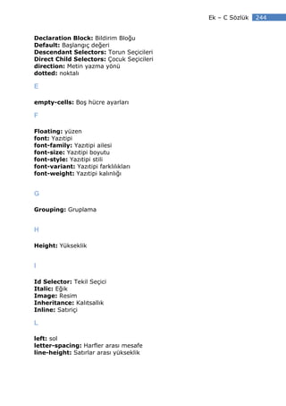 Ek – C Sözlük   244


Declaration Block: Bildirim Bloğu
Default: Başlangıç değeri
Descendant Selectors: Torun Seçicileri
Direct Child Selectors: Çocuk Seçicileri
direction: Metin yazma yönü
dotted: noktalı

E

empty-cells: Boş hücre ayarları

F

Floating: yüzen
font: Yazıtipi
font-family: Yazıtipi ailesi
font-size: Yazıtipi boyutu
font-style: Yazıtipi stili
font-variant: Yazıtipi farklılıkları
font-weight: Yazıtipi kalınlığı


G

Grouping: Gruplama


H

Height: Yükseklik


I

Id Selector: Tekil Seçici
Italic: Eğik
Image: Resim
Inheritance: Kalıtsallık
Inline: Satıriçi

L

left: sol
letter-spacing: Harfler arası mesafe
line-height: Satırlar arası yükseklik
 
