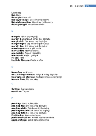 Ek – C Sözlük   245


Link: Bağ
list: Liste
list-style: Liste stili
list-style-image: Liste imleyici resmi
list-style-position: Liste imleyici konumu
list-style-type: Liste imleyici tipi


M

margin: Kenar dış boşluğu
margin-bottom: Alt kenar dışı boşluğu
margin-left: Sol kenar dışı boşluğu
margin-right: Sağ kenar dışı boşluğu
margin-top: Üst kenar dışı boşluğu
max-height: Azami yükseklik
max-width: Azami genişlik
min-height: Asgari yükseklik
min-width: Asgari genişlik
Mouse: Fare
Multiple Classes: Çoklu sınıflar


N

NameSpace: Aduzayı
Next Sibling Selector: Bitişik Kardeş Seçiciler
Nonreplaced element: Yerleştirilmeyen elemanlar
Normal flow: Normal akış

O

Outline: Dış hat çizgisi
overflow: Taşma


P

padding: Kenar iç boşluğu
padding-top: Üst kenar içi boşluğu
padding-right: Sağ kenar içi boşluğu
padding-bottom: Alt kenar içi boşluğu
padding-left: Sol kenar içi boşluğu
Positioning: Konumlandırma
position:absolute: Mutlak konumlandırma
position:fixed: Sabit Konumlandırma
 