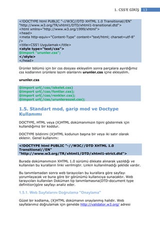 1. CSS’E G R Ş       13


<!DOCTYPE html PUBLIC "-//W3C//DTD XHTML 1.0 Transitional//EN"
"http://www.w3.org/TR/xhtml1/DTD/xhtml1-transitional.dtd">
<html xmlns="http://www.w3.org/1999/xhtml">
<head>
<meta http-equiv="Content-Type" content="text/html; charset=utf-8"
/>
<title>CSS’i Uygulamak</title>
<style type="text/css">
@import "urunler.css";
</style>
</head>

Ürünler bölümü için bir css dosyası ekleyelim sonra parçalara ayırdığımız
css kodlarının ürünlere lazım olanlarını urunler.css içine ekleyelim.

urunler.css

@import   url(/css/iskelet.css)
@import   url(/css/fontlar.css);
@import   url(/css/renkler.css);
@import   url(/css/urunlereozel.css);


1.5. Standart mod, garip mod ve Doctype
Kullanımı
DOCTYPE, HTML veya (X)HTML dokümanımızın tipini göstermek için
kullandığımız bir koddur.

DOCTYPE bildirimi (X)HTML kodunun başına bir veya iki satır olarak
eklenir. Genel kullanımı:

<!DOCTYPE html PUBLIC "-//W3C//DTD XHTML 1.0
Transitional//EN"
"http://www.w3.org/TR/xhtml1/DTD/xhtml1-strict.dtd">

Burada dokümanımızın XHTML 1.0 sürümü dikkate alınarak yazıldığı ve
kullanılan bu kuralların linki verilmiştir. Linkin kullanılmadığı şeklide vardır.

Bu tanımlamadan sonra web tarayıcıları bu kurallara göre sayfayı
yorumlayacak ve buna göre bir görünümü kullanıcıya sunacaktır. Web
tarayıcıları kullanılan Doküman tip tanımlamasına(DTD-document type
definition)göre sayfayı analiz eder.

1.5.1. Web Sayfalarını Doğrulama "Onaylama"

Güzel bir kodlama, (X)HTML dokümanın onaylanmış halidir. Web
sayfalarımız doğrulamak için genelde http://validator.w3.org/ adresi
 