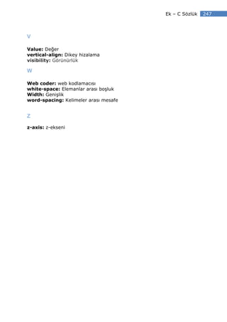 Ek – C Sözlük   247



V

Value: Değer
vertical-align: Dikey hizalama
visibility: Görünürlük

W

Web coder: web kodlamacısı
white-space: Elemanlar arası boşluk
Width: Genişlik
word-spacing: Kelimeler arası mesafe


Z

z-axis: z-ekseni
 