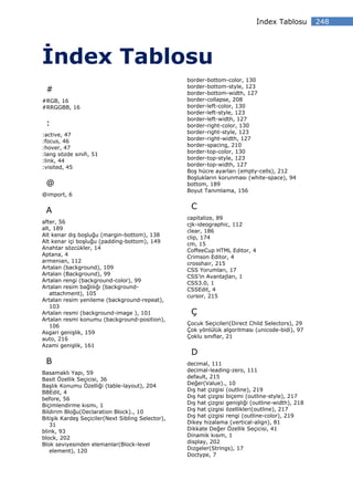 ndex Tablosu         248




     ndex Tablosu
                                                   border-bottom-color, 130
                                                   border-bottom-style, 123
 #                                                 border-bottom-width, 127
#RGB, 16                                           border-collapse, 208
#RRGGBB, 16                                        border-left-color, 130
                                                   border-left-style, 123
                                                   border-left-width, 127
 :                                                 border-right-color, 130
:active, 47                                        border-right-style, 123
:focus, 46                                         border-right-width, 127
:hover, 47                                         border-spacing, 210
:lang sözde sınıfı, 51                             border-top-color, 130
:link, 44                                          border-top-style, 123
:visited, 45                                       border-top-width, 127
                                                   Boş hücre ayarları (empty-cells), 212
                                                   Boşlukların korunması (white-space), 94
 @                                                 bottom, 189
                                                   Boyut Tanımlama, 156
@import, 6


 A                                                  C
                                                   capitalize, 89
after, 56                                          cjk-ideographic, 112
alt, 189                                           clear, 186
Alt kenar dış boşluğu (margin-bottom), 138         clip, 174
Alt kenar içi boşluğu (padding-bottom), 149        cm, 15
Anahtar sözcükler, 14                              CoffeeCup HTML Editor, 4
Aptana, 4                                          Crimson Editor, 4
armenian, 112                                      crosshair, 215
Artalan (background), 109                          CSS Yorumları, 17
Artalan (Background), 99                           CSS’in Avantajları, 1
Artalan rengi (background-color), 99               CSS3.0, 1
Artalan resim bağlılığı (background-               CSSEdit, 4
   attachment), 105                                cursor, 215
Artalan resim yenileme (background-repeat),
   103
Artalan resmi (background-image ), 101              Ç
Artalan resmi konumu (background-position),
   106                                             Çocuk Seçicileri(Direct Child Selectors), 29
Asgari genişlik, 159                               Çok yönlülük algoritması (unicode-bidi), 97
auto, 216                                          Çoklu sınıflar, 21
Azami genişlik, 161
                                                    D
 B                                                 decimal, 111
Basamaklı Yapı, 59                                 decimal-leading-zero, 111
Basit Özellik Seçicisi, 36                         default, 215
Başlık Konumu Özelliği (table-layout), 204         Değer(Value)., 10
BBEdit, 4                                          Dış hat çizgisi (outline), 219
before, 56                                         Dış hat çizgisi biçemi (outline-style), 217
Biçimlendirme kısmı, 1                             Dış hat çizgisi genişliği (outline-width), 218
Bildirim Bloğu(Declaration Block)., 10             Dış hat çizgisi özellikleri(outline), 217
Bitişik Kardeş Seçiciler(Next Sibling Selector),   Dış hat çizgisi rengi (outline-color), 219
   31                                              Dikey hizalama (vertical-align), 81
blink, 93                                          Dikkate Değer Özellik Seçicisi, 41
block, 202                                         Dinamik kısım, 1
Blok seviyesinden elemanlar(Block-level            display, 202
   element), 120                                   Dizgeler(Strings), 17
                                                   Doctype, 7
 