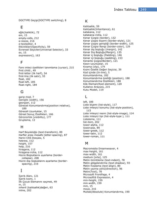 ndex Tablosu        249


DOCTYPE Geçişi(DOCTYPE switching), 8
                                                   K
                                                  Kalıtsallık, 59
 E                                                Kalıtsallık(Inheritance), 61
eğik(italiktik), 72                               katakana, 112
em, 15                                            katakana-iroha, 112
empty-cells, 212                                  Kenar Çizgisi (border), 132
e-resize, 216                                     Kenar çizgisi biçemi (border-style), 121
e-texteditor, 4                                   Kenar çizgisi genişliği (border-width), 125
Etkinlikleri(Specificity), 59                     Kenar Çizgisi Rengi (border-color), 129
Evrensel Seçiciler(Universal Selector), 33        Kenar dış boşluğu (margin), 142
ex, 15                                            Kenar Dış Boşluğu(Margin), 135
expression(), 163                                 Kenar iç boşluğu (Padding), 146
                                                  Kenar içi boşluğu (padding), 153
                                                  Kenarlık Çizgisi(Border), 121
 F                                                Kesin Uzunluklar, 15
Fare imleci özellikleri tanımlama (cursor), 215   Kırpma (clip), 174
first:child:, 49                                  Kısmi Özellik Değeri Seçicisi, 39
first-letter (ilk harf), 54                       Kod içinde (In-line), 5
first-line (ilk satır), 55                        Konumlandırma, 182
float, 182                                        Konumlandırma özelliği (position), 188
float:left, 185                                   Konumlandırma Özellikleri, 188
float:right, 184                                  Kök Eleman(Root element), 120
                                                  Kullanıcı Arayüzü, 215
                                                  Kutu Modeli, 119
 G
garip mod, 7                                       L
Genişlik (width), 156
georgian, 112                                     left, 189
Göreceli Konumlandırma(position:relative),        Liste biçemi (list-style), 117
  189                                             Liste imleyici konumu (list-style-position),
Göreceli Uzunluklar, 15                               115
Görsel Sonuç Özellikleri, 166                     Liste imleyici resmi (list-style-image), 114
Görünürlük (visibility), 177                      Liste imleyici tipi (list-style-type ), 111
Gruplama, 12                                      Listeleme, 111
                                                  list-item, 202
                                                  lower-alpha, 112
 H                                                lowercase, 89
                                                  lower-greek, 112
Harf Büyüklüğü (text-transform), 89
                                                  lower-latin, 112
Harfler arası mesafe (letter-spacing), 87
                                                  lower-roman, 111
Harici CSS Dosyası, 5
hebrew, 112
height, 157                                        M
help, 216
hiragana, 112                                     Macromedia Dreamweaver, 4
hiragana-iroha, 112                               max-height, 161
Hücre Boşluklarını ayarlama (border-              max-width, 161
   collapse), 208                                 medium [orta], 125
Hücre dışı boşluklarını ayarlama (border-         Metin Girintileme (text-indent), 78
   spacing), 210                                  Metin gölgelendirme (text-shadow), 93
                                                  Metin hizalama (text-align), 80
                                                  Metin yazma yönü(direction), 96
                                                  Metin(Text), 78
                                                  Microsoft FrontPage, 4
 çerik Alanı, 121
                                                  Microsoft® Expression, 4
 çerik kısmı, 1
                                                  min-height, 159
 lk Çocuk Elemanını seçmek, 49
                                                  min-width, 159
in, 15
                                                  mm, 15
inherit (kalıtsallık)değeri, 63
                                                  move, 216
inline, 202
                                                  Mutlak(Absolute) Konumlandırma, 190
 