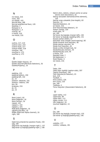 ndex Tablosu          250


                                              Satırın altını, üstünü, ortasını çizme ve yanıp
 N                                               sönme (text-decoration), 91
ne-resize, 216                                Satıriçi seviyeden elemanlar(Inline element),
none, 202                                        120
no-repeat, 103                                Satırlar arası yükseklik (line-height), 83
Normal Akış, 188                              Seçiciler, 19
Normal akış(Normal flow), 120                 Seçiciler(Selector), 10
NotePad, 3                                    se-resize, 216
Notepad 2, 4                                  Sınıf Seçicisi(Class Selector), 19
Notepad++, 4                                  Sistem yazıtipi, 220
nowrap, 94                                    small-caps, 74
n-resize, 216                                 sol, 189
nw-resize, 216                                Sol kenar dış boşluğu (margin-left), 140
                                              Sol kenar içi boşluğu (padding-left), 151
                                              Soysal yazıtipi aileleri, 67
 O                                            Sözcükler arası mesafe (word-spacing), 85
outline, 217, 219                             Sözde Dinamik Sınıf Seçicileri, 46
outline-color, 219                            Sözde eleman seçicileri, 54
outline-style, 217                            Sözde Sınıf Seçicileri, 44
outline-width, 218                            Sözde sınıfları birleştirmek, 52
overflow, 166                                 Sözde(Pseudo) elemanı, 44
overflow-x, 173                               Sözde(Pseudo) sınıf, 44
overflow-y, 173                               s-resize, 216
                                              Standart mod, 7
                                              Stil Şablonları, 1
 Ö                                            Style Master, 4
                                              sw-resize, 216
Özellik Değeri Seçicisi, 37
Özellik Seçicileri(Attribute Selectors), 35
Özellik(Property), 10                          T
                                              Tablo, 204
 P                                            Tablo planı özelliği (caption-side), 207
                                              Taşma (Overflow), 166
padding, 153
                                              Tekil Seçiciler(Id Selector), 23
padding-bottom, 150
                                              text, 216
padding-left, 152
                                              TextEdit, 3
pc, 15
                                              thick [kalın], 126
position: absolute, 191
                                              thin [ince], 125
position: relative, 190
                                              top, 189
pre, 94
                                              TopStyle, 4
progress, 216
                                              Torun Seçicileri (Descendant Selectors), 28
pt, 15
px, 15
                                               U
 R                                            upper-alpha, 112
                                              uppercase, 89
Renk (color), 65
                                              upper-latin, 112
Renk Değerleri, 16
                                              upper-roman, 111
Renk simleri, 16
                                              URL Değerleri, 16
repeat, 103
                                              Uzunluk Değerleri, 15
repeat-x, 103
repeat-y, 103
RGB Renk Değerleri, 16                         Ü
rgb(R%,G%,B%), 16
RGBA (RGB with Alpha channel), 16             Üst, 189
right, 189                                    Üst Kenar dış boşluğu (margin-top), 135
                                              Üst kenar içi boşluğu(padding-top), 146

 S
                                               V
Sabit Konumlandırma (position:fixed), 192
sağ, 189                                      visibility, 177
Sağ kenar dış boşluğu (margin-right ), 137    visiblity: collapse, 181
Sağ kenar içi boşluğu(padding-right ), 148
 