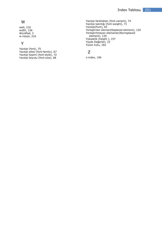 ndex Tablosu         251


                                      Yazıtipi farklılıkları (font-variant), 74
 W                                    Yazıtipi kalınlığı (font-weight), 71
wait, 216                             Yazıtipi(Font), 65
width, 156                            Yerleştirilen eleman(Replaced element), 120
WordPad, 3                            Yerleştirilmeyen elemanlar(Nonreplaced
w-resize, 216                           element), 120
                                      Yükseklik (height ), 157
                                      Yüzde Değerleri, 15
 Y                                    Yüzen kutu, 182
Yazıtipi   (font), 75
Yazıtipi   ailesi (font-family), 67    Z
Yazıtipi   biçemi (font-style), 72
Yazıtipi   boyutu (font-size), 68     z-index, 196
 