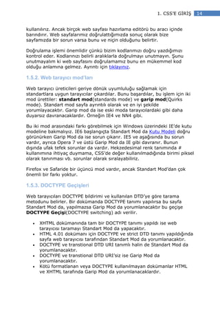 1. CSS’E G R Ş     14


kullanılırız. Ancak birçok web sayfası hazırlama editörü bu aracı içinde
barındırır. Web sayfalarımız doğrulattığımızda sonuç olarak bize
sayfamızda bir sorun varsa bunu ve niçin olduğunu belirtir.

Doğrulama işlemi önemlidir çünkü bizim kodlarımızı doğru yazdığımızı
kontrol eder. Kodlarınızı belirli aralıklarla doğrulmayı unutmayın. Şunu
unutmayalım ki web sayfasını doğrulamamız bunu en mükemmel kod
olduğu anlamına gelmez. Ayrıntı için tıklayınız.

1.5.2. Web tarayıcı mod’ları

Web tarayıcı üreticileri geriye dönük uyumluluğu sağlamak için
standartlara uygun tarayıcılar çıkardılar. Bunu başardılar, bu işlem için iki
mod ürettiler: standart mod(standards mode) ve garip mod(Quirks
mode). Standart mod sayfa ayrıntılı olarak ve en iyi şekilde
yorumlayacaktır. Garip mod da ise eski moda tarayıcılardaki gibi daha
duyarsız davranacaklardır. Örneğin IE4 ve NN4 gibi.

Bu iki mod arasındaki farkı görebilmek için Windows üzerindeki IE’de kutu
modeline bakmalıyız. IE6 başlangıçta Standart Mod da Kutu Modeli doğru
görünürken Garip Mod da ise sorun çıkarır. IE5 ve aşağısında bu sorun
vardır, ayrıca Opera 7 ve üstü Garip Mod da IE gibi davranır. Bunun
dışında ufak tefek sorunlar da vardır. Hekzedesimal renk tanımında #
kullanımına ihtiyaç duymama, CSS’de değer kullanılmadığında birimi piksel
olarak tanınması vb. sorunlar olarak sıralayabiliriz.

Firefox ve Safaride bir üçüncü mod vardır, ancak Standart Mod’dan çok
önemli bir farkı yoktur.

1.5.3. DOCTYPE Geçişleri

Web tarayıcıları DOCTYPE bildirimi ve kullanılan DTD’ye göre tarama
metodunu belirler. Bir dokümanda DOCTYPE tanımı yapılırsa bu sayfa
Standart Mod da, yapılmazsa Garip Mod da yorumlanacaktır bu geçişe
DOCTYPE Geçişi(DOCTYPE switching) adı verilir.

   •   XHTML dokümanında tam bir DOCTYPE tanımı yapıldı ise web
       tarayıcısı taramayı Standart Mod da yapacaktır.
   •   HTML 4.01 dokümanı için DOCTYPE ve strict DTD tanımı yapıldığında
       sayfa web tarayıcısı tarafından Standart Mod da yorumlanacaktır.
   •   DOCTYPE ve transtional DTD URI tanımlı halin de Standart Mod da
       yorumlanacaktır.
   •   DOCTYPE ve transtional DTD URI’siz ise Garip Mod da
       yorumlanacaktır.
   •   Kötü formatlanan veya DOCTYPE kullanılmayan dokümanlar HTML
       ve XHTML tarafında Garip Mod da yorumlanacaklardır.
 
