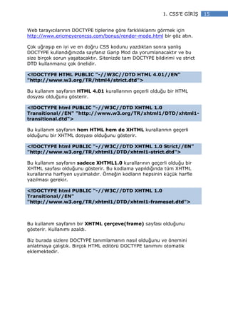 1. CSS’E G R Ş   15


Web tarayıcılarının DOCTYPE tiplerine göre farklılıklarını görmek için
http://www.ericmeyeroncss.com/bonus/render-mode.html bir göz atın.

Çok uğraşıp en iyi ve en doğru CSS kodunu yazdıktan sonra yanlış
DOCTYPE kullandığınızda sayfanız Garip Mod da yorumlanacaktır ve bu
size birçok sorun yaşatacaktır. Sitenizde tam DOCTYPE bildirimi ve strict
DTD kullanmanız çok önelidir.

<!DOCTYPE HTML PUBLIC "-//W3C//DTD HTML 4.01//EN"
"http://www.w3.org/TR/html4/strict.dtd">

Bu kullanım sayfanın HTML 4.01 kurallarının geçerli olduğu bir HTML
dosyası olduğunu gösterir.

<!DOCTYPE html PUBLIC "-//W3C//DTD XHTML 1.0
Transitional//EN" "http://www.w3.org/TR/xhtml1/DTD/xhtml1-
transitional.dtd">

Bu kullanım sayfanın hem HTML hem de XHTML kurallarının geçerli
olduğunu bir XHTML dosyası olduğunu gösterir.

<!DOCTYPE html PUBLIC "-//W3C//DTD XHTML 1.0 Strict//EN"
"http://www.w3.org/TR/xhtml1/DTD/xhtml1-strict.dtd">

Bu kullanım sayfanın sadece XHTML1.0 kurallarının geçerli olduğu bir
XHTML sayfası olduğunu gösterir. Bu kodlama yapıldığında tüm XHTML
kurallarına harfiyen uyulmalıdır. Örneğin kodların hepsinin küçük harfle
yazılması gerekir.

<!DOCTYPE html PUBLIC "-//W3C//DTD XHTML 1.0
Transitional//EN"
"http://www.w3.org/TR/xhtml1/DTD/xhtml1-frameset.dtd">



Bu kullanım sayfanın bir XHTML çerçeve(frame) sayfası olduğunu
gösterir. Kullanımı azaldı.

Biz burada sizlere DOCTYPE tanımlamanın nasıl olduğunu ve önemini
anlatmaya çalıştık. Birçok HTML editörü DOCTYPE tanımını otomatik
eklemektedir.
 