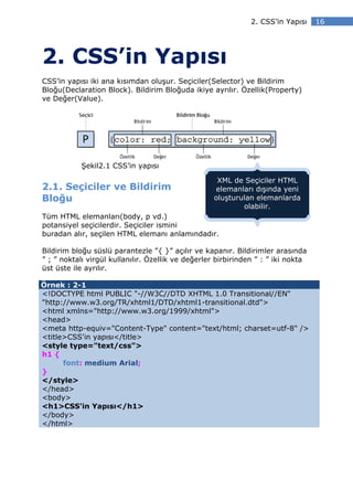 2. CSS’in Yapısı    16




2. CSS’in Yapısı
CSS’in yapısı iki ana kısımdan oluşur. Seçiciler(Selector) ve Bildirim
Bloğu(Declaration Block). Bildirim Bloğuda ikiye ayrılır. Özellik(Property)
ve Değer(Value).




           Şekil2.1 CSS’in yapısı

                                                    XML de Seçiciler HTML
2.1. Seçiciler ve Bildirim                         elemanları dışında yeni
Bloğu                                              oluşturulan elemanlarda
                                                           olabilir.
Tüm HTML elemanları(body, p vd.)
potansiyel seçicilerdir. Seçiciler ismini
buradan alır, seçilen HTML elemanı anlamındadır.

Bildirim bloğu süslü parantezle ”{ }” açılır ve kapanır. Bildirimler arasında
” ; ” noktalı virgül kullanılır. Özellik ve değerler birbirinden ” : ” iki nokta
üst üste ile ayrılır.

Örnek : 2-1
<!DOCTYPE html PUBLIC "-//W3C//DTD XHTML 1.0 Transitional//EN"
"http://www.w3.org/TR/xhtml1/DTD/xhtml1-transitional.dtd">
<html xmlns="http://www.w3.org/1999/xhtml">
<head>
<meta http-equiv="Content-Type" content="text/html; charset=utf-8" />
<title>CSS'in yapısı</title>
<style type="text/css">
h1 {
      font: medium Arial;
}
</style>
</head>
<body>
<h1>CSS'in Yapısı</h1>
</body>
</html>
 
