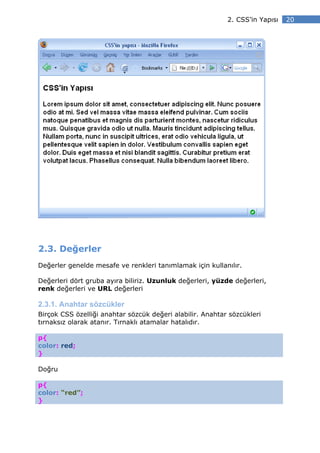2. CSS’in Yapısı   20




2.3. Değerler
Değerler genelde mesafe ve renkleri tanımlamak için kullanılır.

Değerleri dört gruba ayıra biliriz. Uzunluk değerleri, yüzde değerleri,
renk değerleri ve URL değerleri

2.3.1. Anahtar sözcükler
Birçok CSS özelliği anahtar sözcük değeri alabilir. Anahtar sözcükleri
tırnaksız olarak atanır. Tırnaklı atamalar hatalıdır.

p{
color: red;
}

Doğru

p{
color: “red”;
}
 