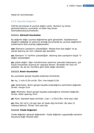 2. CSS’in Yapısı   21



Hatalı bir tanımlamadır.


2.3.2. Uzunluk Değerleri

CSS’de tanımlanan 8 uzunluk değeri vardır. Bunların üç tanesi
göreceli(relative) uzunluklar ve kalan beş tanesi
kesin(absolute)uzunluklardır.

2.3.2.1. Göreceli Uzunluklar

Bu değerler diğer uzunluk değerlerine göre görecelidir. Sayfalarımızın
ölçeğinin değiştiği ve çıktısının alındığı durumlarda bu uzunluk değerlerini
kullanmamız bize avantaj sağlayacaktır.

em: Elemanın yazıtipinin yüksekliğidir. Mesela font-size değeri 14 px
olarak atanmış ise 1em 14piksel eşit demektir.

ex: Elemanın "x" harfinin yüksekliğidir. Atanmış olan yazıtipinin küçük "x"
değeri yüksekliğidir.

px: piksel değeri. Eğer monitörünüze yeterince yakından bakarsanız, çok
küçük kutulardan oluşmuş bir ızgaraya benzer. Buradaki her kutu bir
pikseldir. Bu da her monitöre göre farklı değer demektir.

2.3.2.2. Kesin Uzunluklar

Bu uzunluklar gerçek hayatta kullanılan birimlerdir.

in: inç. 1 inch=2,54 cm’dir. Örn: line-height:0.5in

cm: Santimetre. Bizim gerçek hayatta kullandığımız santimetre değeridir.
Örnek: margin:2cm

mm: Milimetre. Bizim gerçek hayatta kullandığımız milimetre değeridir.
Örnek: letter-spacing:1mm

pt: Point. Standart baskı birimidir. (1pt = 1/72in) Örn: font-size:14pt

pc: Pika. Bir inç’in 1/6 eşit olan bir baskı ölçü birimidir. Bir pika 12
noktaya bölünür. Örnek: font-size:2pc

2.3.2.3. Yüzde Değerleri

Yüzde değerleri göreceli değerlerdir. Yüzde değerleri uygulandığı nesnenin
boyutuna bağlı hareket eder.
 