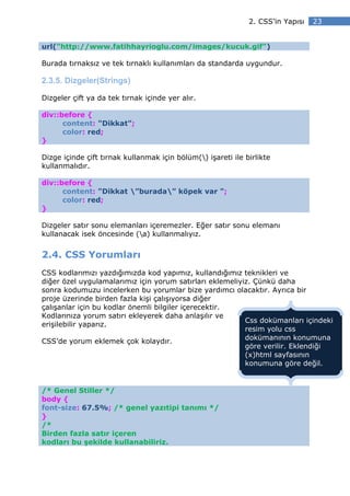 2. CSS’in Yapısı   23


url("http://www.fatihhayrioglu.com/images/kucuk.gif")

Burada tırnaksız ve tek tırnaklı kullanımları da standarda uygundur.

2.3.5. Dizgeler(Strings)

Dizgeler çift ya da tek tırnak içinde yer alır.

div::before {
      content: "Dikkat";
      color: red;
}

Dizge içinde çift tırnak kullanmak için bölüm() işareti ile birlikte
kullanmalıdır.

div::before {
      content: "Dikkat ”burada” köpek var ";
      color: red;
}

Dizgeler satır sonu elemanları içeremezler. Eğer satır sonu elemanı
kullanacak isek öncesinde (a) kullanmalıyız.


2.4. CSS Yorumları
CSS kodlarımızı yazdığımızda kod yapımız, kullandığımız teknikleri ve
diğer özel uygulamalarımız için yorum satırları eklemeliyiz. Çünkü daha
sonra kodumuzu incelerken bu yorumlar bize yardımcı olacaktır. Ayrıca bir
proje üzerinde birden fazla kişi çalışıyorsa diğer
çalışanlar için bu kodlar önemli bilgiler içerecektir.
Kodlarınıza yorum satırı ekleyerek daha anlaşılır ve
                                                          Css dokümanları içindeki
erişilebilir yaparız.
                                                          resim yolu css
                                                          dokümanının konumuna
CSS’de yorum eklemek çok kolaydır.
                                                          göre verilir. Eklendiği
                                                          (x)html sayfasının
                                                          konumuna göre değil.


/* Genel Stiller */
body {
font-size: 67.5%; /* genel yazıtipi tanımı */
}
/*
Birden fazla satır içeren
kodları bu şekilde kullanabiliriz.
 