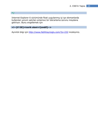 2. CSS’in Yapısı   24


*/

Internet Explorer 6 sürümünde float uygulanmış içi içe elemanlarda
kullanılan yorum satırları anlamsız bir tekrarlama sorunu meydana
getiriyor. Bunu engellemek için

<!--[if !IE]>icerik alani<![endif]-->

Ayrıntılı bilgi için http://www.fatihhayrioglu.com/?p=232 inceleyiniz.
 