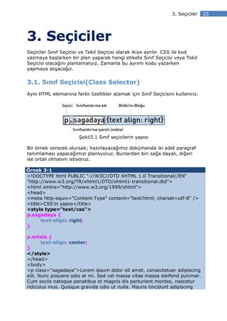 3. Seçiciler   25




3. Seçiciler
Seçiciler Sınıf Seçicisi ve Tekil Seçicisi olarak ikiye ayrılır. CSS ile kod
yazmaya başlarken bir plan yaparak hangi etikete Sınıf Seçicisi veya Tekil
Seçicisi olacağını planlamalıyız. Zamanla bu ayrımı kodu yazarken
yapmaya alışacağız.


3.1. Sınıf Seçicisi(Class Selector)
Aynı HTML elemanına farklı özellikler atamak için Sınıf Seçicisini kullanırız.




                       Şekil3.1 Sınıf seçicilerin yapısı

Bir örnek verecek olursak; hazırlayacağımız dokümanda iki adet paragraf
tanımlaması yapacağımızı planlıyoruz. Bunlardan biri sağa dayalı, diğeri
ise ortalı olmasını istiyoruz.

Örnek 3-1
<!DOCTYPE html PUBLIC "-//W3C//DTD XHTML 1.0 Transitional//EN"
"http://www.w3.org/TR/xhtml1/DTD/xhtml1-transitional.dtd">
<html xmlns="http://www.w3.org/1999/xhtml">
<head>
<meta http-equiv="Content-Type" content="text/html; charset=utf-8" />
<title>CSS'in yapısı</title>
<style type="text/css">
p.sagadaya {
      text-align: right;
}

p.ortala {
       text-align: center;
}
</style>
</head>
<body>
<p class="sagadaya">Lorem ipsum dolor sit amet, consectetuer adipiscing
elit. Nunc posuere odio at mi. Sed vel massa vitae massa eleifend pulvinar.
Cum sociis natoque penatibus et magnis dis parturient montes, nascetur
ridiculus mus. Quisque gravida odio ut nulla. Mauris tincidunt adipiscing
 