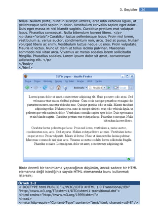 3. Seçiciler    26


tellus. Nullam porta, nunc in suscipit ultrices, erat odio vehicula ligula, ut
pellentesque velit sapien in dolor. Vestibulum convallis sapien eget dolor.
Duis eget massa et nisi blandit sagittis. Curabitur pretium erat volutpat
lacus. Phasellus consequat. Nulla bibendum laoreet libero. </p>
<p class="ortala">Curabitur luctus pellentesque lacus. Proin nisl lorem,
vestibulum a, varius auctor, condimentum non, arcu. Sed at purus. Nullam
volutpat libero ac enim. Vestibulum luctus neque ut eros. Proin vulputate.
Mauris id lectus. Nunc ut diam ut tellus lacinia pulvinar. Maecenas
commodo nisi vitae arcu. Vivamus ac metus sodales lorem sollicitudin
fringilla. Phasellus sodales. Lorem ipsum dolor sit amet, consectetuer
adipiscing elit. </p>
</body>
</html>




Birde önemli bir tanımlama yapacağınızı düşünün, ancak sadece bir HTML
elemanına değil istediğiniz sayıda HTML elemanında bunu kullanmak
istersek;

Örnek 3-2
<!DOCTYPE html PUBLIC "-//W3C//DTD XHTML 1.0 Transitional//EN"
"http://www.w3.org/TR/xhtml1/DTD/xhtml1-transitional.dtd">
<html xmlns="http://www.w3.org/1999/xhtml">
<head>
<meta http-equiv="Content-Type" content="text/html; charset=utf-8" />
 
