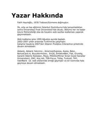 Yazar Hakkında
 Fatih Hayrioğlu, 1978 Trabzon/Sürmene doğmuştur.

  lk, orta ve lise eğitimini stanbul Zeytinburnu’nda tamamladıktan
 sonra Üniversiteyi Fırat Üniversitesi’nde okudu. Bölümü her ne kadar
 Çevre Mühendisliği olsa da hayatını web sayfası kodlaması yaparak
 geçirmektedir.

 Web kodlama işine 1999 Ağustos ayında başladı.
 2002-2007 yılları arasında Turkline‘da çalışmıştır.
 Çalışma hayatına 2007’den itibaren Pixelplus Interactive şirketinde
 devam etmektedir.

 Akbank, Akbank Yatırımcı , AmericanExpress, Axess, Beko ,
 BonusCard.ro, Buyukkirmiziev, Exi26, EmlakveBen, Fiat, Grundig,
 Garanti Ödeme Noktaları, Maya, MSGSU(Mimar Sinan Güzel Sanatlar
 Üniversitesi), GNC, Koç.net, TEB-Focus, Tofaş, Turkcell, THY,
 VakıfBank vd. web sitelerinde emeği geçmiştir ve bir kısmında hala
 geçmeye devam etmektedir.
 