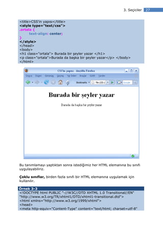3. Seçiciler   27


<title>CSS'in yapısı</title>
<style type="text/css">
.ortala {
      text-align: center;
}
</style>
</head>
<body>
<h1 class="ortala"> Burada bir şeyler yazar </h1>
<p class="ortala">Burada da başka bir şeyler yazar</p> </body>
</html>




Bu tanımlamayı yaptıktan sonra istediğimiz her HTML elemanına bu sınıfı
uygulayabiliriz.

Çoklu sınıflar, birden fazla sınıfı bir HTML elemanına uygulamak için
kullanılır.

Örnek 3-3
<!DOCTYPE html PUBLIC "-//W3C//DTD XHTML 1.0 Transitional//EN"
"http://www.w3.org/TR/xhtml1/DTD/xhtml1-transitional.dtd">
<html xmlns="http://www.w3.org/1999/xhtml">
<head>
<meta http-equiv="Content-Type" content="text/html; charset=utf-8"
 