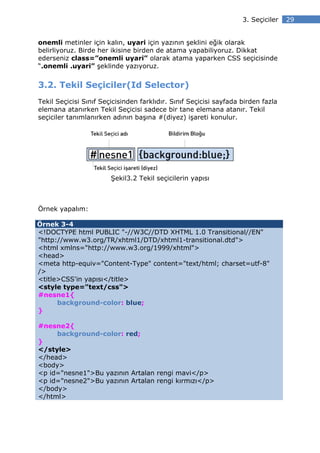3. Seçiciler   29


onemli metinler için kalın, uyari için yazının şeklini eğik olarak
belirliyoruz. Birde her ikisine birden de atama yapabiliyoruz. Dikkat
ederseniz class=”onemli uyari” olarak atama yaparken CSS seçicisinde
“.onemli .uyari” şeklinde yazıyoruz.


3.2. Tekil Seçiciler(Id Selector)
Tekil Seçicisi Sınıf Seçicisinden farklıdır. Sınıf Seçicisi sayfada birden fazla
elemana atanırken Tekil Seçicisi sadece bir tane elemana atanır. Tekil
seçiciler tanımlanırken adının başına #(diyez) işareti konulur.




                        Şekil3.2 Tekil seçicilerin yapısı



Örnek yapalım:

Örnek 3-4
<!DOCTYPE html PUBLIC "-//W3C//DTD XHTML 1.0 Transitional//EN"
"http://www.w3.org/TR/xhtml1/DTD/xhtml1-transitional.dtd">
<html xmlns="http://www.w3.org/1999/xhtml">
<head>
<meta http-equiv="Content-Type" content="text/html; charset=utf-8"
/>
<title>CSS'in yapısı</title>
<style type="text/css">
#nesne1{
      background-color: blue;
}

#nesne2{
     background-color: red;
}
</style>
</head>
<body>
<p id="nesne1">Bu yazının Artalan rengi mavi</p>
<p id="nesne2">Bu yazının Artalan rengi kırmızı</p>
</body>
</html>
 