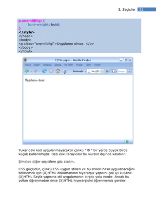 3. Seçiciler   31


p.onemliBilgi {
      font-weight: bold;
}
</style>
</head>
<body>
<p class="onemlibilgi">Uygulama olmaz .</p>
</body>
</html>




Yukarıdaki kod uygulanmayacaktır çünkü ” B ” bir yerde büyük birde
küçük kullanılmıştır. Bazı eski tarayıcılar bu kuralın dışında kalabilir.

Şimdide diğer seçicilere göz atalım.

CSS güçlüdür, çünkü CSS uygun stilleri ve bu stilleri nasıl uygulanacağını
belirlemek için (X)HTML dokümanının hiyerarşik yapısını çok iyi kullanır.
(X)HTML Sayfa yapısına stil uygulamanın birçok yolu vardır. Ancak bu
yolları öğrenmeden önce (X)HTML hiyerarşisini öğrenmemiz gerekir.
 