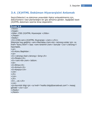 3. Seçiciler   32


3.4. (X)HTML Doküman Hiyerarşisini Anlamak
Seçici(Selector) ve doküman arasındaki ilişkiyi anlayabilmemiz için,
dokümanların nasıl planlandığını bir göz atmamız gerekir. Aşağıdaki basit
(X)HTML dokümanı üzerine biraz düşünelim:

Örnek 3-6
<html>
<head>
<title> CSS (X)HTML Hiyerarşisi </title>
</head>
<body>
<h1>CSS<em>(X)HTML Hiyerarşisi </em></h1>
Sitemize hoş geldiniz <em>Merhaba</em>biz <strong>sizler için <a
href="konu.html"> bazı <em>önemli</em> konular </a></strong>!
hazırladık.
<ul>
<li>Konu Başlıkları :
<ul>
<li><strong>Asıl</strong> Giriş</li>
<li>Önsöz</li>
<li><em>ilk</em> bölüm:
<ol>
<li>Elma</li>
<li>Armut</li>
<li>Karpuz</li>
</ol>
</li>
</ul>
</li>
<li>...vd.</li>
</ul>
<p>Ayrıntılı bilgi için <a href="mailto:bilgi@zerzebvat.com"> mesaj
gönder </a></p>
</body>
</html>
 