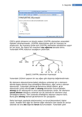 3. Seçiciler   33




CSS’in güçlü olmasının en büyük nedeni (X)HTML elemanları arasındaki
ilişkiden yararlanmasıdır. (X)HTML dokümanları gizli bir hiyerarşi ile
oluşturulur. Bu hiyerarşi içinde tüm (X)HTML elemanları kendilerine uygun
bir yer bulur. Bu ilişkiyi biz insanların soy ağacına benzete biliriz.
Yukarıdaki HTML kodunun soyağacını çıkarırsak:




                   Şekil3.3 XHTML doküman hiyerarşisi

Yukarıdaki (X)html yapısını bir soy ağacı gibi düşünüp değerlendirirsek:

Bir elemanın ebeveyn(anne-baba) olduğunu anlamak için o elemanın
altında başka eleman olup olmadığına bakmalıyız, eğer varsa o eleman
ebeveyndir. Yukarıdaki şekilde p elemanına dikkat edelim. p bir
ebeveyndir çünkü altında em ve strong elemanları bulunmaktadır.
strong da bir ebeveyndir ki onun altında a elemanı vardır. Bir elemanın
çocuk eleman olduğunu anlamak için de üstünde bir elemanın olup
olmadığına bakarız. Yani yukarıda anlattığımız ebeveyn olayının tersi.
Buna göre strong elemanı p elemanının bir çocuğudur.

Daha karmaşık yapılarda ata(ancestor) ve torun(descendant) ilişkisi
vardır. Aradaki fark eğer bir eleman diğer elemanın tam olarak bir seviye
üstünde ise ona ata diğeride torun durumundadır. Yukarıdaki şekli
 
