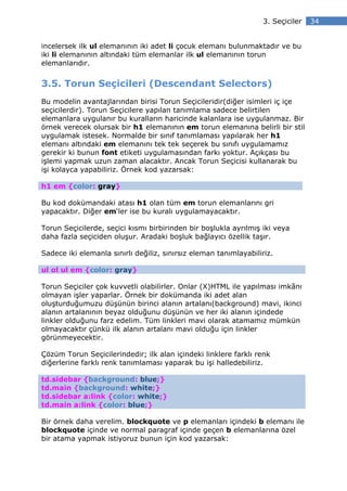 3. Seçiciler   34


incelersek ilk ul elemanının iki adet li çocuk elemanı bulunmaktadır ve bu
iki li elemanının altındaki tüm elemanlar ilk ul elemanının torun
elemanlarıdır.


3.5. Torun Seçicileri (Descendant Selectors)
Bu modelin avantajlarından birisi Torun Seçicileridir(diğer isimleri iç içe
seçicilerdir). Torun Seçicilere yapılan tanımlama sadece belirtilen
elemanlara uygulanır bu kuralların haricinde kalanlara ise uygulanmaz. Bir
örnek verecek olursak bir h1 elemanının em torun elemanına belirli bir stil
uygulamak istesek. Normalde bir sınıf tanımlaması yapılarak her h1
elemanı altındaki em elemanını tek tek seçerek bu sınıfı uygulamamız
gerekir ki bunun font etiketi uygulamasından farkı yoktur. Açıkçası bu
işlemi yapmak uzun zaman alacaktır. Ancak Torun Seçicisi kullanarak bu
işi kolayca yapabiliriz. Örnek kod yazarsak:

h1 em {color: gray}

Bu kod dokümandaki atası h1 olan tüm em torun elemanlarını gri
yapacaktır. Diğer em‘ler ise bu kuralı uygulamayacaktır.

Torun Seçicilerde, seçici kısmı birbirinden bir boşlukla ayrılmış iki veya
daha fazla seçiciden oluşur. Aradaki boşluk bağlayıcı özellik taşır.

Sadece iki elemanla sınırlı değiliz, sınırsız eleman tanımlayabiliriz.

ul ol ul em {color: gray}

Torun Seçiciler çok kuvvetli olabilirler. Onlar (X)HTML ile yapılması imkânı
olmayan işler yaparlar. Örnek bir dokümanda iki adet alan
oluşturduğumuzu düşünün birinci alanın artalanı(background) mavi, ikinci
alanın artalanının beyaz olduğunu düşünün ve her iki alanın içindede
linkler olduğunu farz edelim. Tüm linkleri mavi olarak atamamız mümkün
olmayacaktır çünkü ilk alanın artalanı mavi olduğu için linkler
görünmeyecektir.

Çözüm Torun Seçicilerindedir; ilk alan içindeki linklere farklı renk
diğerlerine farklı renk tanımlaması yaparak bu işi halledebiliriz.

td.sidebar {background: blue;}
td.main {background: white;}
td.sidebar a:link {color: white;}
td.main a:link {color: blue;}

Bir örnek daha verelim. blockquote ve p elemanları içindeki b elemanı ile
blockquote içinde ve normal paragraf içinde geçen b elemanlarına özel
bir atama yapmak istiyoruz bunun için kod yazarsak:
 