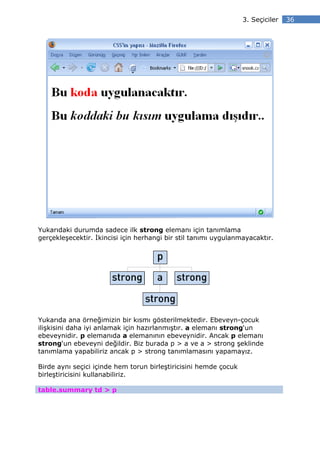 3. Seçiciler   36




Yukarıdaki durumda sadece ilk strong elemanı için tanımlama
gerçekleşecektir. kincisi için herhangi bir stil tanımı uygulanmayacaktır.




Yukarıda ana örneğimizin bir kısmı gösterilmektedir. Ebeveyn-çocuk
ilişkisini daha iyi anlamak için hazırlanmıştır. a elemanı strong‘un
ebeveynidir. p elemanıda a elemanının ebeveynidir. Ancak p elemanı
strong‘un ebeveyni değildir. Biz burada p > a ve a > strong şeklinde
tanımlama yapabiliriz ancak p > strong tanımlamasını yapamayız.

Birde aynı seçici içinde hem torun birleştiricisini hemde çocuk
birleştiricisini kullanabiliriz.

table.summary td > p
 