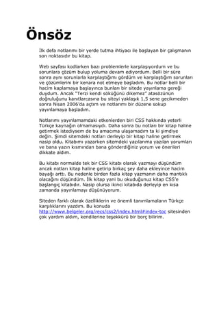 Önsöz
  lk defa notlarımı bir yerde tutma ihtiyacı ile başlayan bir çalışmanın
 son noktasıdır bu kitap.

 Web sayfası kodlarken bazı problemlerle karşılaşıyordum ve bu
 sorunlara çözüm bulup yoluma devam ediyordum. Belli bir süre
 sonra aynı sorunlarla karşılaştığımı gördüm ve karşılaştığım sorunları
 ve çözümlerini bir kenara not etmeye başladım. Bu notlar belli bir
 hacim kaplamaya başlayınca bunları bir sitede yayınlama gereği
 duydum. Ancak “Terzi kendi söküğünü dikemez” atasözünün
 doğruluğunu kanıtlarcasına bu siteyi yaklaşık 1,5 sene gecikmeden
 sonra Nisan 2006’da açtım ve notlarımı bir düzene sokup
 yayınlamaya başladım.

 Notlarımı yayınlamamdaki etkenlerden biri CSS hakkında yeterli
 Türkçe kaynağın olmamasıydı. Daha sonra bu notları bir kitap haline
 getirmek istediysem de bu amacıma ulaşamadım ta ki şimdiye
 değin. Şimdi sitemdeki notları derleyip bir kitap haline getirmek
 nasip oldu. Kitabımı yazarken sitemdeki yazılarıma yazılan yorumları
 ve bana yazın kısmından bana gönderdiğiniz yorum ve önerileri
 dikkate aldım.

 Bu kitabı normalde tek bir CSS kitabı olarak yazmayı düşündüm
 ancak notları kitap haline getirip birkaç şey daha ekleyince hacim
 bayağı arttı. Bu nedenle birden fazla kitap yazmanın daha mantıklı
 olacağını düşündüm. lk kitap yani bu okuduğunuz kitap CSS’e
 başlangıç kitabıdır. Nasip olursa ikinci kitabıda derleyip en kısa
 zamanda yayınlamayı düşünüyorum.

 Siteden farklı olarak özelliklerin ve önemli tanımlamaların Türkçe
 karşılıklarını yazdım. Bu konuda
 http://www.belgeler.org/recs/css2/index.html#index-toc sitesinden
 çok yardım aldım, kendilerine teşekkürü bir borç bilirim.
 