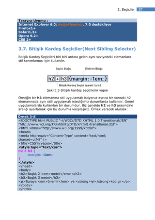 3. Seçiciler   37


Tarayıcı Uyumu :
Internet Explorer 6.0: desteklemiyor, 7.0 destekliyor
Firefox1+
Safari1.3+
Opera 9.2+
CSS 2+


3.7. Bitişik Kardeş Seçiciler(Next Sibling Selector)
Bitişik Kardeş Seçicileri biri biri ardına gelen aynı seviyedeki elemanlara
stil tanımlaması için kullanılır.




                  Şekil3.5 Bitişik kardeş seçicilerin yapısı

Örneğin bir h3 elemanına stil uygulamak istiyoruz ayrıca bir sonraki h2
elemanınada aynı stili uygulamak istediğimiz durumlarda kullanılır. Genel
uygulamalarda kullanılan bir durumdur. Biz genelde h2 ve h3 arasındaki
aralığı ayarlamak için bu durumla karşılaşırız. Örnek verecek olursak:

Örnek 3-8
<!DOCTYPE html PUBLIC "-//W3C//DTD XHTML 1.0 Transitional//EN"
"http://www.w3.org/TR/xhtml1/DTD/xhtml1-transitional.dtd">
<html xmlns="http://www.w3.org/1999/xhtml">
<head>
<meta http-equiv="Content-Type" content="text/html;
charset=utf-8" />
<title>CSS'in yapısı</title>
<style type="text/css">
h2 + h3 {
      margin: -1em;
}
</style>
</head>
<body>
<h2>Başlık 2 <em>metni</em></h2>
<h3>Başlık 3 metni</h3>
<p>Buraya <em>önemli</em> ve <strong>iyi</strong>kod gir</p>
</body>
</html>
 