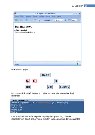 3. Seçiciler   38




Dokümanın yapısı:




Biz burada h2 ve h3 arasında boşluk vermek için yukarıdaki kodu
kullandık

Tarayıcı Uyumu:
Internet Explorer 5.5, 6.0: desteklemiyor (7.0 destekliyor)
Firefox 1+
Safari 1.3+
Opera 5.0+
CSS 2

Sonuç olarak konunun başında söylediğimiz gibi CSS, (X)HTML
elemanlarının kendi aralarındaki ilişkileri kullanarak bize birçok avantaj
 