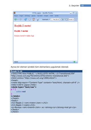 3. Seçiciler   40




Ayrıca bir eleman içindeki tüm elemanlara uygulamak istersek

Örnek 3-10
<!DOCTYPE html PUBLIC "-//W3C//DTD XHTML 1.0 Transitional//EN"
"http://www.w3.org/TR/xhtml1/DTD/xhtml1-transitional.dtd">
<html xmlns="http://www.w3.org/1999/xhtml">
<head>
<meta http-equiv="Content-Type" content="text/html; charset=utf-8" />
<title>CSS'in yapısı</title>
<style type="text/css">
p*{
      color:red
}
</style>
</head>
<body>
<h2>Başlık 2 <em>metni</em></h2>
<h3>Başlık 3 metni</h3>
<p>Buraya <em>önemli</em> ve <strong>iyi</strong>kod gir</p>
</body>
</html>
 
