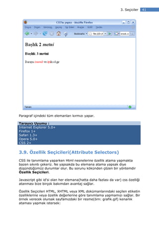 3. Seçiciler    41




Paragraf içindeki tüm elemanları kırmızı yapar.

Tarayıcı Uyumu :
Internet Explorer 5.0+
Firefox 1+
Safari 1.3+
Opera 5.0+
CSS 2+


3.9. Özellik Seçicileri(Attribute Selectors)
CSS ile tanımlama yaparken Html nesnelerine özellik atama yapmakta
bazen sıkıntı çekeriz. Ne yapsakda bu elemana atama yapsak diye
düşündüğümüz durumlar olur. Bu sorunu kökünden çözen bir yöntemdir
Özellik Seçicileri.

Javascript gibi id’si olan her elemana(hatta daha fazlası da var) css özelliği
atanması bize birçok bakımdan avantaj sağlar.

Özellik Seçicileri HTML, XHTML veya XML dokümanlarındaki seçilen etiketin
özelliklerine veya özellik değerlerine göre tanımlama yapmamızı sağlar. Bir
örnek verecek olursak sayfamızdaki bir resme(örn: grafik.gif) kenarlık
ataması yapmak istersek:
 
