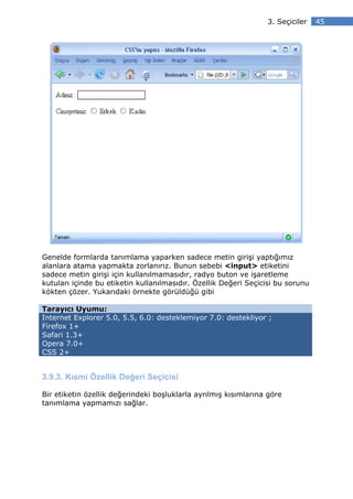 3. Seçiciler    45




Genelde formlarda tanımlama yaparken sadece metin girişi yaptığımız
alanlara atama yapmakta zorlanırız. Bunun sebebi <input> etiketini
sadece metin girişi için kullanılmamasıdır, radyo buton ve işaretleme
kutuları içinde bu etiketin kullanılmasıdır. Özellik Değeri Seçicisi bu sorunu
kökten çözer. Yukarıdaki örnekte görüldüğü gibi

Tarayıcı Uyumu:
Internet Explorer 5.0, 5.5, 6.0: desteklemiyor 7.0: destekliyor ;
Firefox 1+
Safari 1.3+
Opera 7.0+
CSS 2+


3.9.3. Kısmi Özellik Değeri Seçicisi

Bir etiketin özellik değerindeki boşluklarla ayrılmış kısımlarına göre
tanımlama yapmamızı sağlar.
 