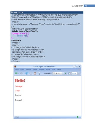 3. Seçiciler   48


Örnek 3-14
<!DOCTYPE html PUBLIC "-//W3C//DTD XHTML 1.0 Transitional//EN"
"http://www.w3.org/TR/xhtml1/DTD/xhtml1-transitional.dtd">
<html xmlns="http://www.w3.org/1999/xhtml">
<head>
<meta http-equiv="Content-Type" content="text/html; charset=utf-8"
/>
<title>CSS'in yapısı</title>
<style type="text/css">
*[lang|="en"] {
      color: red;
}
</style>
</head>
<body>
<h1 lang="en">Hello!</h1>
<p lang="en-us">Greetings!</p>
<div lang="en-au">G’day!</div>
<p lang="fr">Bonjour!</p>
<h4 lang="cy-en">Jrooana!</h4>
</body>
</html>
 