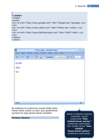 3. Seçiciler   51


}
</style>
</head>
<body>
<p><a href="http://www.google.com" title="Google seç">gooogle </a>
</p>
<p><a href="http://www.yahoo.com" title="Yahoo seç">yahoo </a>
</p>
<p><a href="http://www.fatihhayrioglu.com" title="Fatih">fatih </a>
</p>
</body>
</html>




Bu kodlama ile kullanıcıya ziyaret ettiği sayfa
linkleri farklı renkte ve üzeri çizili gösterilerek
içeriksel bir bilgi görsel olarak verilebilir.        Sözde sınıflarda sıralama
                                                           önemlidir. Genel
Tarayıcı Uyumu:
                                                          kullanımda “link-
                                                      visited-hover-active,”
                                                       sıralaması yapılmalıdır.
                                                      Tüm sınıflar içinse “link-
                                                               visited-
                                                       focus-hover-active.”
                                                       sıralaması yapılmalıdır.
 