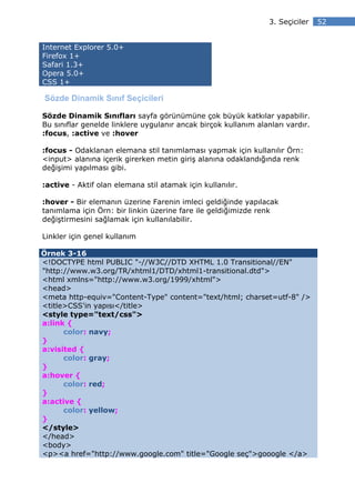 3. Seçiciler   52


Internet Explorer 5.0+
Firefox 1+
Safari 1.3+
Opera 5.0+
CSS 1+

Sözde Dinamik Sınıf Seçicileri

Sözde Dinamik Sınıfları sayfa görünümüne çok büyük katkılar yapabilir.
Bu sınıflar genelde linklere uygulanır ancak birçok kullanım alanları vardır.
:focus, :active ve :hover

:focus - Odaklanan elemana stil tanımlaması yapmak için kullanılır Örn:
<input> alanına içerik girerken metin giriş alanına odaklandığında renk
değişimi yapılması gibi.

:active - Aktif olan elemana stil atamak için kullanılır.

:hover - Bir elemanın üzerine Farenin imleci geldiğinde yapılacak
tanımlama için Örn: bir linkin üzerine fare ile geldiğimizde renk
değiştirmesini sağlamak için kullanılabilir.

Linkler için genel kullanım

Örnek 3-16
<!DOCTYPE html PUBLIC "-//W3C//DTD XHTML 1.0 Transitional//EN"
"http://www.w3.org/TR/xhtml1/DTD/xhtml1-transitional.dtd">
<html xmlns="http://www.w3.org/1999/xhtml">
<head>
<meta http-equiv="Content-Type" content="text/html; charset=utf-8" />
<title>CSS'in yapısı</title>
<style type="text/css">
a:link {
      color: navy;
}
a:visited {
      color: gray;
}
a:hover {
      color: red;
}
a:active {
      color: yellow;
}
</style>
</head>
<body>
<p><a href="http://www.google.com" title="Google seç">gooogle </a>
 
