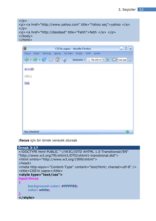 3. Seçiciler   53


</p>
<p><a href="http://www.yahoo.com" title="Yahoo seç">yahoo </a>
</p>
<p><a href="http://dasdasd" title="Fatih">fatih </a> </p>
</body>
</html>




:focus için bir örnek verecek olursak

Örnek 3-17
<!DOCTYPE html PUBLIC "-//W3C//DTD XHTML 1.0 Transitional//EN"
"http://www.w3.org/TR/xhtml1/DTD/xhtml1-transitional.dtd">
<html xmlns="http://www.w3.org/1999/xhtml">
<head>
<meta http-equiv="Content-Type" content="text/html; charset=utf-8" />
<title>CSS'in yapısı</title>
<style type="text/css">
input:focus
{
      background-color: #FFFFE0;
      color: white;
}
</style>
 