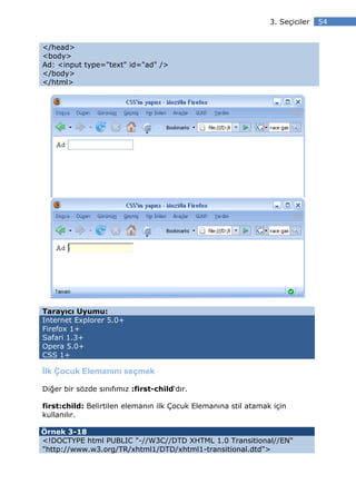 3. Seçiciler   54


</head>
<body>
Ad: <input type="text" id="ad" />
</body>
</html>




Tarayıcı Uyumu:
Internet Explorer 5.0+
Firefox 1+
Safari 1.3+
Opera 5.0+
CSS 1+

lk Çocuk Elemanını seçmek

Diğer bir sözde sınıfımız :first-child‘dır.

first:child: Belirtilen elemanın ilk Çocuk Elemanına stil atamak için
kullanılır.

Örnek 3-18
<!DOCTYPE html PUBLIC "-//W3C//DTD XHTML 1.0 Transitional//EN"
"http://www.w3.org/TR/xhtml1/DTD/xhtml1-transitional.dtd">
 