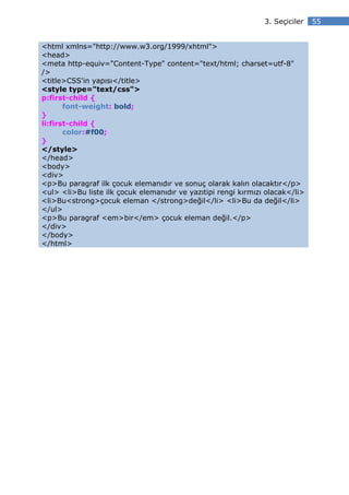 3. Seçiciler   55


<html xmlns="http://www.w3.org/1999/xhtml">
<head>
<meta http-equiv="Content-Type" content="text/html; charset=utf-8"
/>
<title>CSS'in yapısı</title>
<style type="text/css">
p:first-child {
       font-weight: bold;
}
li:first-child {
       color:#f00;
}
</style>
</head>
<body>
<div>
<p>Bu paragraf ilk çocuk elemanıdır ve sonuç olarak kalın olacaktır</p>
<ul> <li>Bu liste ilk çocuk elemanıdır ve yazıtipi rengi kırmızı olacak</li>
<li>Bu<strong>çocuk eleman </strong>değil</li> <li>Bu da değil</li>
</ul>
<p>Bu paragraf <em>bir</em> çocuk eleman değil.</p>
</div>
</body>
</html>
 