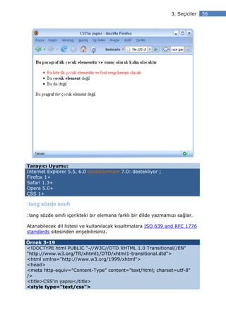 3. Seçiciler   56




Tarayıcı Uyumu:
Internet Explorer 5.5, 6.0 desteklemiyor 7.0: destekliyor ;
Firefox 1+
Safari 1.3+
Opera 5.0+
CSS 1+

:lang sözde sınıfı

:lang sözde sınıfı içerikteki bir elemana farklı bir dilde yazmamızı sağlar.

Atanabilecek dil listesi ve kullanılacak kısaltmalara ISO 639 and RFC 1776
standards sitesinden erişebilirsiniz.

Örnek 3-19
<!DOCTYPE html PUBLIC "-//W3C//DTD XHTML 1.0 Transitional//EN"
"http://www.w3.org/TR/xhtml1/DTD/xhtml1-transitional.dtd">
<html xmlns="http://www.w3.org/1999/xhtml">
<head>
<meta http-equiv="Content-Type" content="text/html; charset=utf-8"
/>
<title>CSS'in yapısı</title>
<style type="text/css">
 