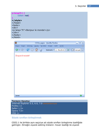 3. Seçiciler   57


p:lang(fr) {
     color: red;
}
</style>
</head>
<body>
<div>
<p lang="fr">Bonjour le monde!</p>
</div>
</body>
</html>




Tarayıcı Uyumu:
Internet Explorer 5.5, 6.0, 7.0 desteklemiyor
Firefox 1+
Safari 1.3+
Opera 7.5+
CSS 1+

Sözde sınıfları birleştirmek

CSS2.1 ile birlikte aynı seçiciye ait sözde sınıfları birleştirme özelliğide
gelmiştir. Örneğin ziyaret edilmiş linklerin :hover özelliği ile ziyaret
 