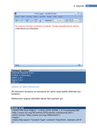 3. Seçiciler   62




Tarayıcı Uyumu:
Internet Explorer 5.0+
Firefox 1+(kısmen)
Safari 1.3+
Opera 5.0+
CSS 1+

before ve after elemanları

Bir elemanın öncesine ve sonrasına bir içerik veya özellik eklemek için
kullanılır.

Notlarımızın başına otomatik olarak Not yazmak için



Örnek 3-23
<!DOCTYPE html PUBLIC "-//W3C//DTD XHTML 1.0 Transitional//EN"
"http://www.w3.org/TR/xhtml1/DTD/xhtml1-transitional.dtd">
<html xmlns="http://www.w3.org/1999/xhtml">
<head>
<meta http-equiv="Content-Type" content="text/html; charset=utf-8"
/>
 