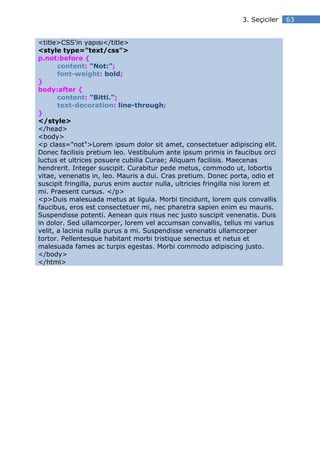 3. Seçiciler   63


<title>CSS'in yapısı</title>
<style type="text/css">
p.not:before {
       content: "Not:";
       font-weight: bold;
}
body:after {
       content: "Bitti.";
       text-decoration: line-through;
}
</style>
</head>
<body>
<p class="not">Lorem ipsum dolor sit amet, consectetuer adipiscing elit.
Donec facilisis pretium leo. Vestibulum ante ipsum primis in faucibus orci
luctus et ultrices posuere cubilia Curae; Aliquam facilisis. Maecenas
hendrerit. Integer suscipit. Curabitur pede metus, commodo ut, lobortis
vitae, venenatis in, leo. Mauris a dui. Cras pretium. Donec porta, odio et
suscipit fringilla, purus enim auctor nulla, ultricies fringilla nisi lorem et
mi. Praesent cursus. </p>
<p>Duis malesuada metus at ligula. Morbi tincidunt, lorem quis convallis
faucibus, eros est consectetuer mi, nec pharetra sapien enim eu mauris.
Suspendisse potenti. Aenean quis risus nec justo suscipit venenatis. Duis
in dolor. Sed ullamcorper, lorem vel accumsan convallis, tellus mi varius
velit, a lacinia nulla purus a mi. Suspendisse venenatis ullamcorper
tortor. Pellentesque habitant morbi tristique senectus et netus et
malesuada fames ac turpis egestas. Morbi commodo adipiscing justo.
</body>
</html>
 