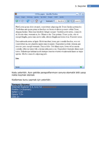 3. Seçiciler   64




Kodu yeterlidir. Aynı şekilde paragraflarımızın sonuna otomatik bitti yazıp
nokta koymak istersek

Kodlaması bunu yapmak için yeterlidir.

Tarayıcı Uyumu:
Internet Explorer 5.5, 6.0,7.0 desteklemiyor
Firefox 1+(kısmen)
Safari 1.3+
Opera 7.5+
CSS 2+
 