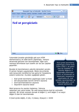 4. Basamaklı Yapı ve Kalıtsallık   66




Yukarıdaki örnekte görüldüğü gibi aynı HTMl
elemanına(h1) iki adet tanım yapılmıştır. Tarayıcı
ekranında görünen son tanımlamadır. Eğer aynı
nesneye tanımlanan aynı özellik var ise son yapılan           Kod içinde tanımlama
geçerlidir.                                                  yapılmışsa (inline-kod)
                                                             kısmı CSS2.1 ile gelen
Burada iki tanımlamanın yakınlık dereceleri aynıdır.           yeni bir özelliktir ve
O zaman hangisi uygulanacak. Böyle durumlarda                   etkinlik değerini 4
web tarayıcıları kendilerine has garip bir hesaplama          basamağa çıkarmıştır.
sistemi kullanırlar. Kuralları aşağıdaki gibidir.             CSS2 ve öncesinde üç
                                                              basamaklı hesaplama
   •   Kod içinde tanımlama yapılmışsa (satır içi-kod)         yapılmakta idi, kod
   •   Stil dosyasındaki tanımlı ID’lerin sayısına          içindeki tanımlamalar üç
   •   Sınıf tanımlamalarının sayısına                        basamağa göre 1,0,0
   •   Seçicilerin sayısına bakar                               olarak belirlenirdi.

Web tarayıcısı bu sayıları toplamaz. Yalnızca
rakamları yan yana sıralar. Bu web tarayıcılarına özel bir aritmetik
işlemdir. Bir örnek verecek olursak id değeri 2, sınıf değeri 3 ve seçici
değeri 0 olan bir tanımlamada

0 (kod içinde değil), 2 (id), 3 (class), 0(seçici) = 0230
 